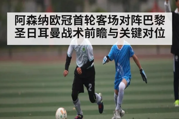 阿森纳欧冠首轮客场对阵巴黎圣日耳曼战术前瞻与关键对位