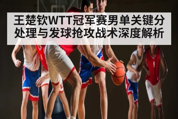 王楚钦WTT冠军赛男单关键分处理与发球抢攻战术深度解析