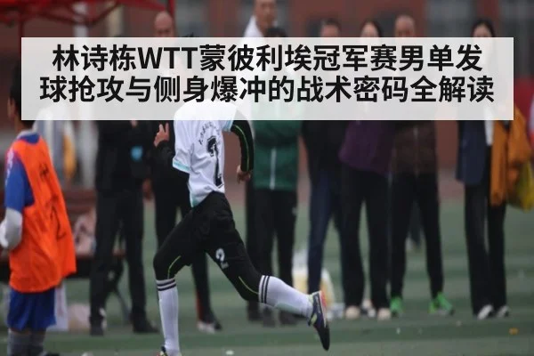 林诗栋WTT蒙彼利埃冠军赛男单发球抢攻与侧身爆冲的战术密码全解读